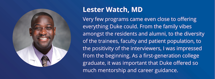 Lester Watch, MD: Very few programs came even close to offering everything Duke could. From the family vibes amongst the residents and alumni, to the diversity of the trainees, faculty and patient population, to the positivity of the interviewers, I was impressed from the beginning. As a first-generation college graduate, it was important that Duke offered so much mentorship and career guidance.
