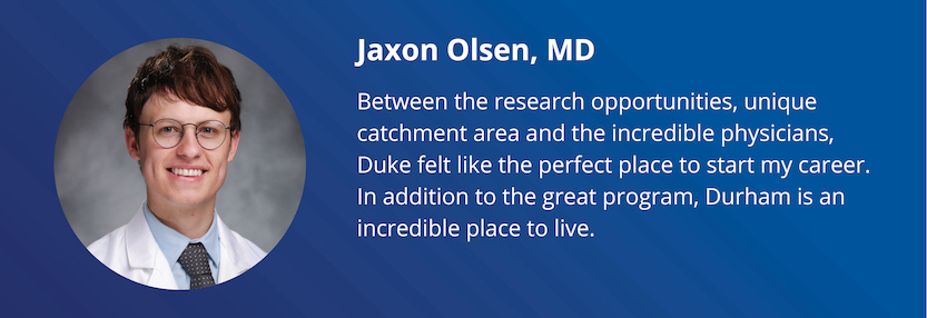 Jaxon Olsen, MD: Between the research opportunities, unique catchment area and the incredible physicians, Duke felt like the perfect place to start my career. In addition to the great program, Durham is an incredible place to live.