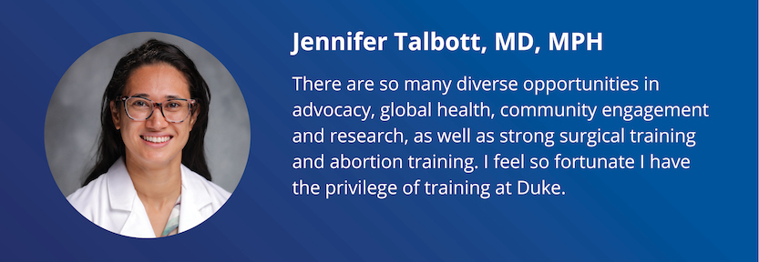 Jennifer Talbott, MD, MPH: There are so many diverse opportunities in advocacy, global health, community engagement and research, as well as strong surgical training and abortion training. I feel so fortunate I have the privilege of training at Duke.