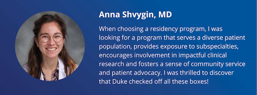 Anna Shvygin, MD: When choosing a residency program, I was looking for a program that serves a diverse patient population, provides exposure to subspecialties, encourages involvement in impactful clinical research and fosters a sense of community service and patient advocacy. I was thrilled to discover that Duke checked off all these boxes!
