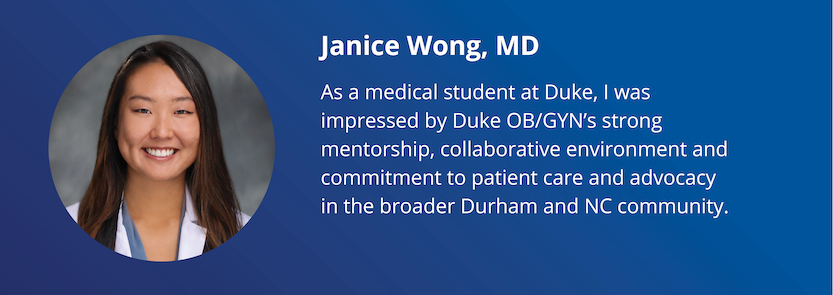 Janice Wong, MD: As a medical student at Duke, I was impressed by Duke OB/GYN's strong mentorship, collaborative environment and commitment to patient care and advocacy in the broader Durham and NC community.