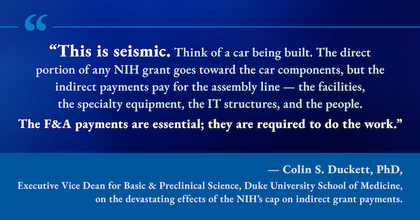 Graphic quote: "This is seismic. Think of a car being built. The direct portion of any NIH grant goes toward the car components, but the indirect payments pay for the assembly line — the facilities, the specialty equipment, the IT structures, and the people. The F&A payments are essential; they are required to do the work." — Colin S. Duckett, PhD, Executive Vice Dean for Basic & Preclinical Science, Duke University School of Medicine, on the devastating effects of the NIH's cap on indirect grant payments.